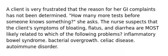 A client is very frustrated that the reason for her GI complaints has not been determined. "How many more tests before someone knows something?" she asks. The nurse suspects that the client's symptoms of bloating, flatus, and diarrhea are MOST likely related to which of the following problems? inflammatory bowel syndrome. bacterial overgrowth. celiac disease. autoimmune disorder.