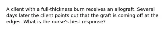 A client with a full-thickness burn receives an allograft. Several days later the client points out that the graft is coming off at the edges. What is the nurse's best response?