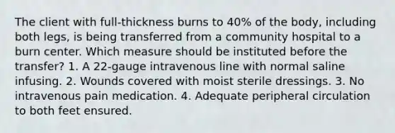 The client with full-thickness burns to 40% of the body, including both legs, is being transferred from a community hospital to a burn center. Which measure should be instituted before the transfer? 1. A 22-gauge intravenous line with normal saline infusing. 2. Wounds covered with moist sterile dressings. 3. No intravenous pain medication. 4. Adequate peripheral circulation to both feet ensured.