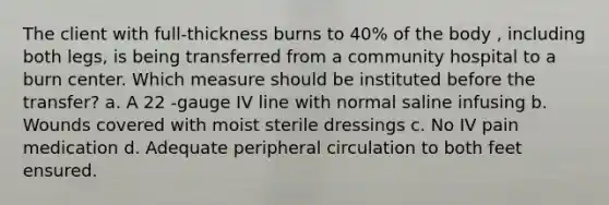 The client with full-thickness burns to 40% of the body , including both legs, is being transferred from a community hospital to a burn center. Which measure should be instituted before the transfer? a. A 22 -gauge IV line with normal saline infusing b. Wounds covered with moist sterile dressings c. No IV pain medication d. Adequate peripheral circulation to both feet ensured.