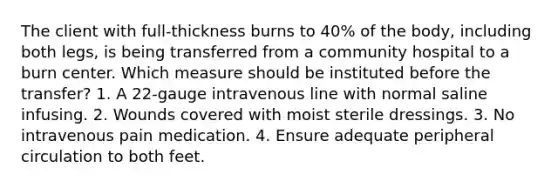 The client with full-thickness burns to 40% of the body, including both legs, is being transferred from a community hospital to a burn center. Which measure should be instituted before the transfer? 1. A 22-gauge intravenous line with normal saline infusing. 2. Wounds covered with moist sterile dressings. 3. No intravenous pain medication. 4. Ensure adequate peripheral circulation to both feet.