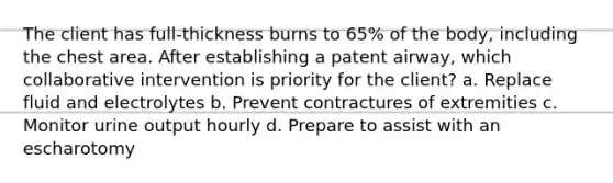 The client has full-thickness burns to 65% of the body, including the chest area. After establishing a patent airway, which collaborative intervention is priority for the client? a. Replace fluid and electrolytes b. Prevent contractures of extremities c. Monitor urine output hourly d. Prepare to assist with an escharotomy