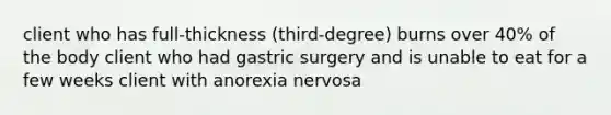 client who has full-thickness (third-degree) burns over 40% of the body client who had gastric surgery and is unable to eat for a few weeks client with anorexia nervosa