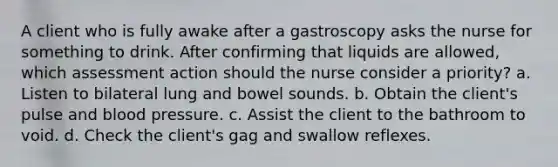 A client who is fully awake after a gastroscopy asks the nurse for something to drink. After confirming that liquids are allowed, which assessment action should the nurse consider a priority? a. Listen to bilateral lung and bowel sounds. b. Obtain the client's pulse and blood pressure. c. Assist the client to the bathroom to void. d. Check the client's gag and swallow reflexes.