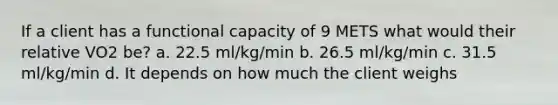 If a client has a functional capacity of 9 METS what would their relative VO2 be? a. 22.5 ml/kg/min b. 26.5 ml/kg/min c. 31.5 ml/kg/min d. It depends on how much the client weighs