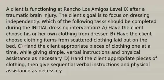 A client is functioning at Rancho Los Amigos Level IX after a traumatic brain injury. The client's goal is to focus on dressing independently. Which of the following tasks should be completed during the INITIAL dressing intervention? A) Have the client choose his or her own clothing from dresser. B) Have the client choose clothing items from scattered clothing laid out on the bed. C) Hand the client appropriate pieces of clothing one at a time, while giving simple, verbal instructions and physical assistance as necessary. D) Hand the client appropriate pieces of clothing, then give sequential verbal instructions and physical assistance as necessary.