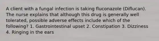 A client with a fungal infection is taking fluconazole (Diflucan). The nurse explains that although this drug is generally well tolerated, possible adverse effects include which of the following? 1. Gastrointestinal upset 2. Constipation 3. Dizziness 4. Ringing in the ears