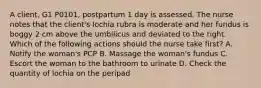 A client, G1 P0101, postpartum 1 day is assessed. The nurse notes that the client's lochia rubra is moderate and her fundus is boggy 2 cm above the umbilicus and deviated to the right. Which of the following actions should the nurse take first? A. Notify the woman's PCP B. Massage the woman's fundus C. Escort the woman to the bathroom to urinate D. Check the quantity of lochia on the peripad