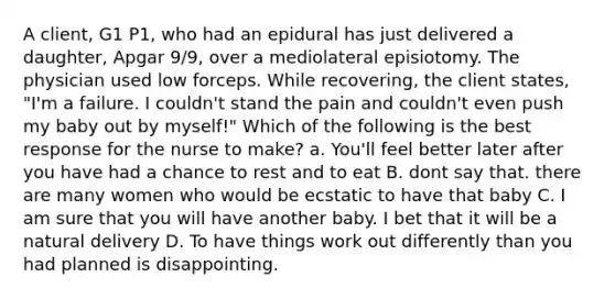 A client, G1 P1, who had an epidural has just delivered a daughter, Apgar 9/9, over a mediolateral episiotomy. The physician used low forceps. While recovering, the client states, "I'm a failure. I couldn't stand the pain and couldn't even push my baby out by myself!" Which of the following is the best response for the nurse to make? a. You'll feel better later after you have had a chance to rest and to eat B. dont say that. there are many women who would be ecstatic to have that baby C. I am sure that you will have another baby. I bet that it will be a natural delivery D. To have things work out differently than you had planned is disappointing.