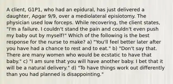 A client, G1P1, who had an epidural, has just delivered a daughter, Apgar 9/9, over a mediolateral episiotomy. The physician used low forceps. While recovering, the client states, "I'm a failure. I couldn't stand the pain and couldn't even push my baby out by myself!" Which of the following is the best response for the nurse to make? a) "You'll feel better later after you have had a chance to rest and to eat." b) "Don't say that. There are many women who would be ecstatic to have that baby." c) "I am sure that you will have another baby. I bet that it will be a natural delivery." d) "To have things work out differently than you had planned is disappointing."