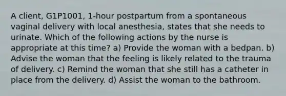 A client, G1P1001, 1-hour postpartum from a spontaneous vaginal delivery with local anesthesia, states that she needs to urinate. Which of the following actions by the nurse is appropriate at this time? a) Provide the woman with a bedpan. b) Advise the woman that the feeling is likely related to the trauma of delivery. c) Remind the woman that she still has a catheter in place from the delivery. d) Assist the woman to the bathroom.