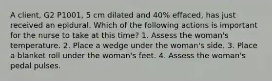 A client, G2 P1001, 5 cm dilated and 40% effaced, has just received an epidural. Which of the following actions is important for the nurse to take at this time? 1. Assess the woman's temperature. 2. Place a wedge under the woman's side. 3. Place a blanket roll under the woman's feet. 4. Assess the woman's pedal pulses.