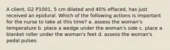 A client, G2 P1001, 5 cm dilated and 40% effaced, has just received an epidural. Which of the following actions is important for the nurse to take at this time? a. assess the woman's temperature b. place a wedge under the woman's side c. place a blanket roller under the woman's feet d. assess the woman's pedal pulses