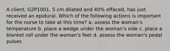 A client, G2P1001, 5 cm dilated and 40% effaced, has just received an epidural. Which of the following actions is important for the nurse to take at this time? a. assess the woman's temperature b. place a wedge under the woman's side c. place a blanket roll under the woman's feet d. assess the woman's pedal pulses