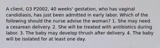 A client, G3 P2002, 40 weeks' gestation, who has vaginal candidiasis, has just been admitted in early labor. Which of the following should the nurse advise the woman? 1. She may need a cesarean delivery. 2. She will be treated with antibiotics during labor. 3. The baby may develop thrush after delivery. 4. The baby will be isolated for at least one day.