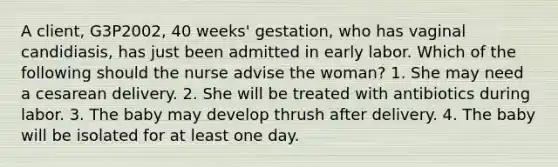 A client, G3P2002, 40 weeks' gestation, who has vaginal candidiasis, has just been admitted in early labor. Which of the following should the nurse advise the woman? 1. She may need a cesarean delivery. 2. She will be treated with antibiotics during labor. 3. The baby may develop thrush after delivery. 4. The baby will be isolated for at least one day.