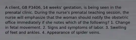 A client, G8 P3406, 14 weeks' gestation, is being seen in the prenatal clinic. During the nurse's prenatal teaching session, the nurse will emphasize that the woman should notify the obstetric office immediately if she notes which of the following? 1. Change in fetal movement. 2. Signs and symptoms of labor. 3. Swelling of feet and ankles. 4. Appearance of spider veins.