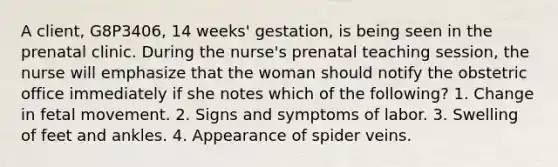 A client, G8P3406, 14 weeks' gestation, is being seen in the prenatal clinic. During the nurse's prenatal teaching session, the nurse will emphasize that the woman should notify the obstetric office immediately if she notes which of the following? 1. Change in fetal movement. 2. Signs and symptoms of labor. 3. Swelling of feet and ankles. 4. Appearance of spider veins.