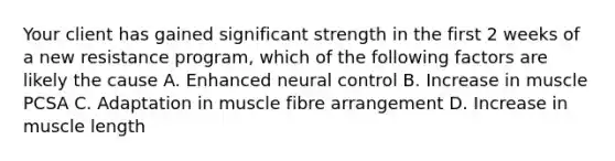 Your client has gained significant strength in the first 2 weeks of a new resistance program, which of the following factors are likely the cause A. Enhanced neural control B. Increase in muscle PCSA C. Adaptation in muscle fibre arrangement D. Increase in muscle length