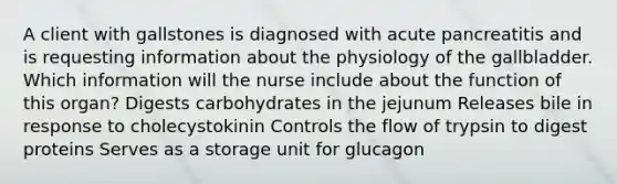 A client with gallstones is diagnosed with acute pancreatitis and is requesting information about the physiology of the gallbladder. Which information will the nurse include about the function of this organ? Digests carbohydrates in the jejunum Releases bile in response to cholecystokinin Controls the flow of trypsin to digest proteins Serves as a storage unit for glucagon