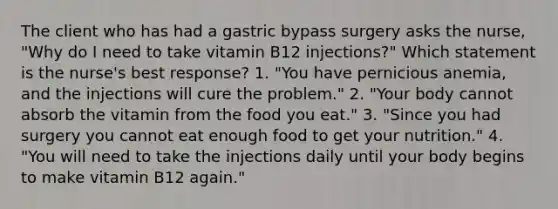 The client who has had a gastric bypass surgery asks the nurse, "Why do I need to take vitamin B12 injections?" Which statement is the nurse's best response? 1. "You have pernicious anemia, and the injections will cure the problem." 2. "Your body cannot absorb the vitamin from the food you eat." 3. "Since you had surgery you cannot eat enough food to get your nutrition." 4. "You will need to take the injections daily until your body begins to make vitamin B12 again."