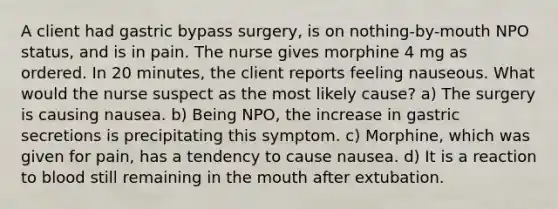 A client had gastric bypass surgery, is on nothing-by-mouth NPO status, and is in pain. The nurse gives morphine 4 mg as ordered. In 20 minutes, the client reports feeling nauseous. What would the nurse suspect as the most likely cause? a) The surgery is causing nausea. b) Being NPO, the increase in gastric secretions is precipitating this symptom. c) Morphine, which was given for pain, has a tendency to cause nausea. d) It is a reaction to blood still remaining in the mouth after extubation.