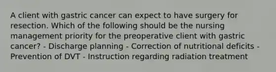 A client with gastric cancer can expect to have surgery for resection. Which of the following should be the nursing management priority for the preoperative client with gastric cancer? - Discharge planning - Correction of nutritional deficits - Prevention of DVT - Instruction regarding radiation treatment