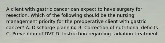 A client with gastric cancer can expect to have surgery for resection. Which of the following should be the nursing management priority for the preoperative client with gastric cancer? A. Discharge planning B. Correction of nutritional deficits C. Prevention of DVT D. Instruction regarding radiation treatment