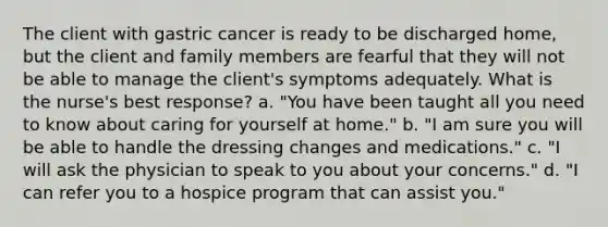 The client with gastric cancer is ready to be discharged home, but the client and family members are fearful that they will not be able to manage the client's symptoms adequately. What is the nurse's best response? a. "You have been taught all you need to know about caring for yourself at home." b. "I am sure you will be able to handle the dressing changes and medications." c. "I will ask the physician to speak to you about your concerns." d. "I can refer you to a hospice program that can assist you."