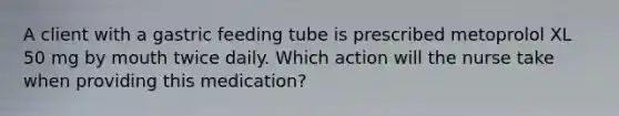 A client with a gastric feeding tube is prescribed metoprolol XL 50 mg by mouth twice daily. Which action will the nurse take when providing this medication?