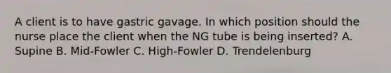 A client is to have gastric gavage. In which position should the nurse place the client when the NG tube is being inserted? A. Supine B. Mid-Fowler C. High-Fowler D. Trendelenburg