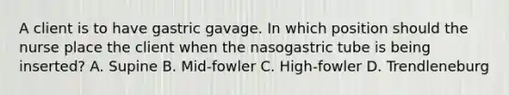 A client is to have gastric gavage. In which position should the nurse place the client when the nasogastric tube is being inserted? A. Supine B. Mid-fowler C. High-fowler D. Trendleneburg