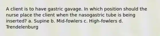 A client is to have gastric gavage. In which position should the nurse place the client when the nasogastric tube is being inserted? a. Supine b. Mid-fowlers c. High-fowlers d. Trendelenburg