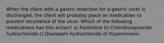 When the client with a gastric resection for a gastric ulcer is discharged, the client will probably place on medication to prevent recurrence of the ulcer. Which of the following medications has this action? a) Ranitidine b) Chlordiazeproxide hydrochloride c) Diazepam hydrochloride d) Hyperemesis