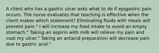 A client who has a gastric ulcer asks what to do if epigastric pain occurs. The nurse evaluates that teaching is effective when the client makes which statement? Eliminating fluids with meals will prevent pain." I will increase my food intake to avoid an empty stomach." Taking an aspirin with milk will relieve my pain and coat my ulcer." Taking an antacid preparation will decrease pain due to gastric acid."