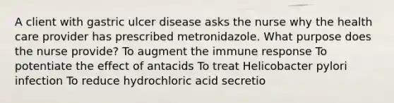 A client with gastric ulcer disease asks the nurse why the health care provider has prescribed metronidazole. What purpose does the nurse provide? To augment the immune response To potentiate the effect of antacids To treat Helicobacter pylori infection To reduce hydrochloric acid secretio