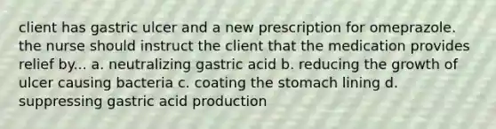 client has gastric ulcer and a new prescription for omeprazole. the nurse should instruct the client that the medication provides relief by... a. neutralizing gastric acid b. reducing the growth of ulcer causing bacteria c. coating the stomach lining d. suppressing gastric acid production