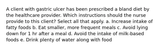 A client with gastric ulcer has been prescribed a bland diet by the healthcare provider. Which instructions should the nurse provide to this client? Select all that apply. a. Increase intake of fatty foods b. Eat smaller, more frequent meals c. Avoid lying down for 1 hr after a meal d. Avoid the intake of milk-based foods e. Drink plenty of water along with food