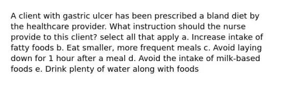 A client with gastric ulcer has been prescribed a bland diet by the healthcare provider. What instruction should the nurse provide to this client? select all that apply a. Increase intake of fatty foods b. Eat smaller, more frequent meals c. Avoid laying down for 1 hour after a meal d. Avoid the intake of milk-based foods e. Drink plenty of water along with foods