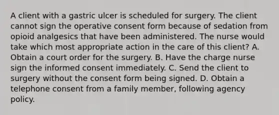 A client with a gastric ulcer is scheduled for surgery. The client cannot sign the operative consent form because of sedation from opioid analgesics that have been administered. The nurse would take which most appropriate action in the care of this client? A. Obtain a court order for the surgery. B. Have the charge nurse sign the informed consent immediately. C. Send the client to surgery without the consent form being signed. D. Obtain a telephone consent from a family member, following agency policy.