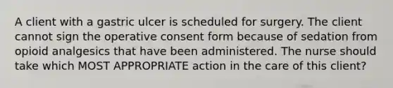 A client with a gastric ulcer is scheduled for surgery. The client cannot sign the operative consent form because of sedation from opioid analgesics that have been administered. The nurse should take which MOST APPROPRIATE action in the care of this client?