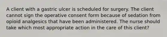 A client with a gastric ulcer is scheduled for surgery. The client cannot sign the operative consent form because of sedation from opioid analgesics that have been administered. The nurse should take which most appropriate action in the care of this client?