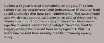 A client with gastric ulcer is scheduled for surgery. The client cannot sign the operative consent form because of sedation from opioid analgesics that have been administered. The nurse should take which most appropriate action in the care of this client? A. Obtain a court order for the surgery B. Have the charge nurse sign the informed consent immediately C. Send the client to surgery without the consent form being signed D. Obtain a telephone consent from a family member, following agency policy