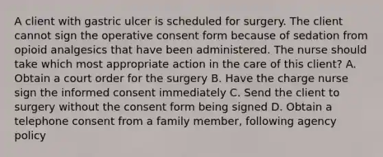 A client with gastric ulcer is scheduled for surgery. The client cannot sign the operative consent form because of sedation from opioid analgesics that have been administered. The nurse should take which most appropriate action in the care of this client? A. Obtain a court order for the surgery B. Have the charge nurse sign the informed consent immediately C. Send the client to surgery without the consent form being signed D. Obtain a telephone consent from a family member, following agency policy