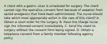 A client with a gastric ulcer is scheduled for surgery. The client cannot sign the operative consent form because of sedation from opioid analgesics that have been administered. The nurse should take which most appropriate action in the care of this client? A. Obtain a court order for the surgery. B. Have the charge nurse sign the informed consent immediately. C. Send the client to surgery without the consent form being signed. D. Obtain a telephone consent from a family member following agency policy.