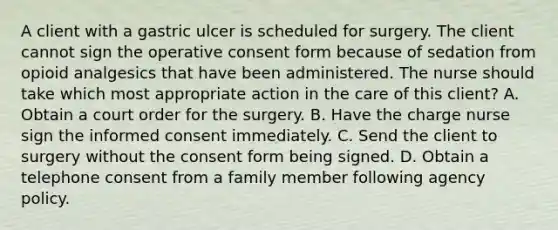 A client with a gastric ulcer is scheduled for surgery. The client cannot sign the operative consent form because of sedation from opioid analgesics that have been administered. The nurse should take which most appropriate action in the care of this client? A. Obtain a court order for the surgery. B. Have the charge nurse sign the informed consent immediately. C. Send the client to surgery without the consent form being signed. D. Obtain a telephone consent from a family member following agency policy.