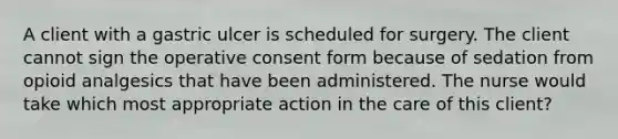 A client with a gastric ulcer is scheduled for surgery. The client cannot sign the operative consent form because of sedation from opioid analgesics that have been administered. The nurse would take which most appropriate action in the care of this client?