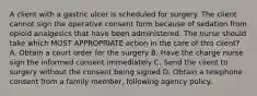 A client with a gastric ulcer is scheduled for surgery. The client cannot sign the operative consent form because of sedation from opioid analgesics that have been administered. The nurse should take which MOST APPROPRIATE action in the care of this client? A. Obtain a court order for the surgery B. Have the charge nurse sign the informed consent immediately C. Send the client to surgery without the consent being signed D. Obtain a telephone consent from a family member, following agency policy.