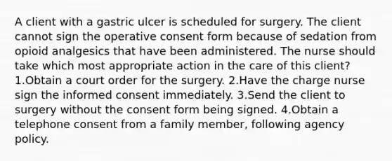 A client with a gastric ulcer is scheduled for surgery. The client cannot sign the operative consent form because of sedation from opioid analgesics that have been administered. The nurse should take which most appropriate action in the care of this client? 1.Obtain a court order for the surgery. 2.Have the charge nurse sign the informed consent immediately. 3.Send the client to surgery without the consent form being signed. 4.Obtain a telephone consent from a family member, following agency policy.