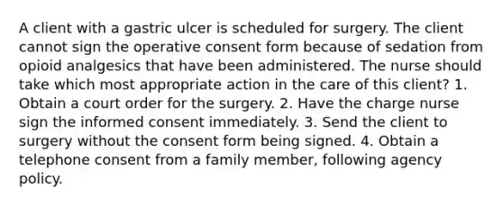 A client with a gastric ulcer is scheduled for surgery. The client cannot sign the operative consent form because of sedation from opioid analgesics that have been administered. The nurse should take which most appropriate action in the care of this client? 1. Obtain a court order for the surgery. 2. Have the charge nurse sign the informed consent immediately. 3. Send the client to surgery without the consent form being signed. 4. Obtain a telephone consent from a family member, following agency policy.